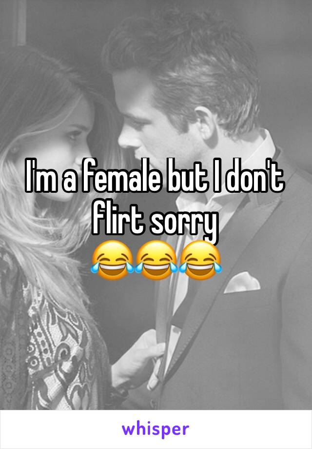 I'm a female but I don't flirt sorry 
😂😂😂