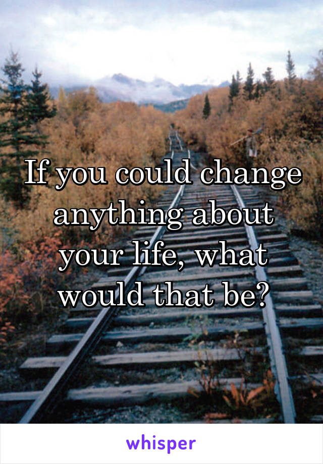 if-you-could-change-anything-about-your-life-what-would-that-be