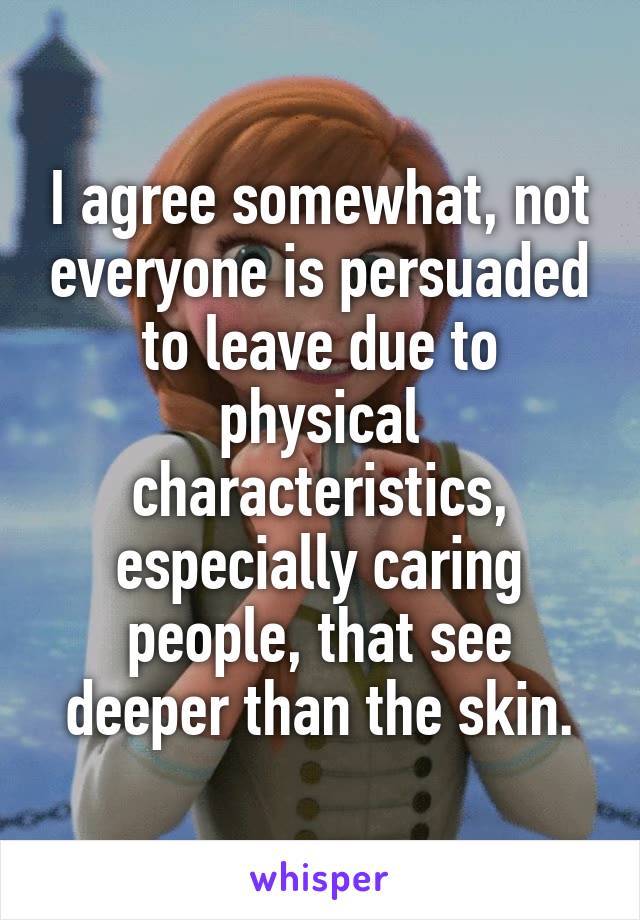 I agree somewhat, not everyone is persuaded to leave due to physical characteristics, especially caring people, that see deeper than the skin.