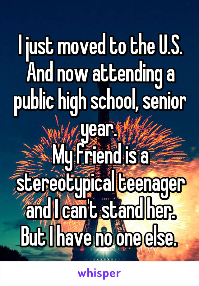 I just moved to the U.S. And now attending a public high school, senior year. 
My friend is a stereotypical teenager and I can't stand her. But I have no one else. 