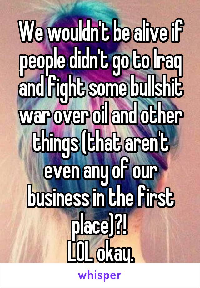 We wouldn't be alive if people didn't go to Iraq and fight some bullshit war over oil and other things (that aren't even any of our business in the first place)?! 
LOL okay.