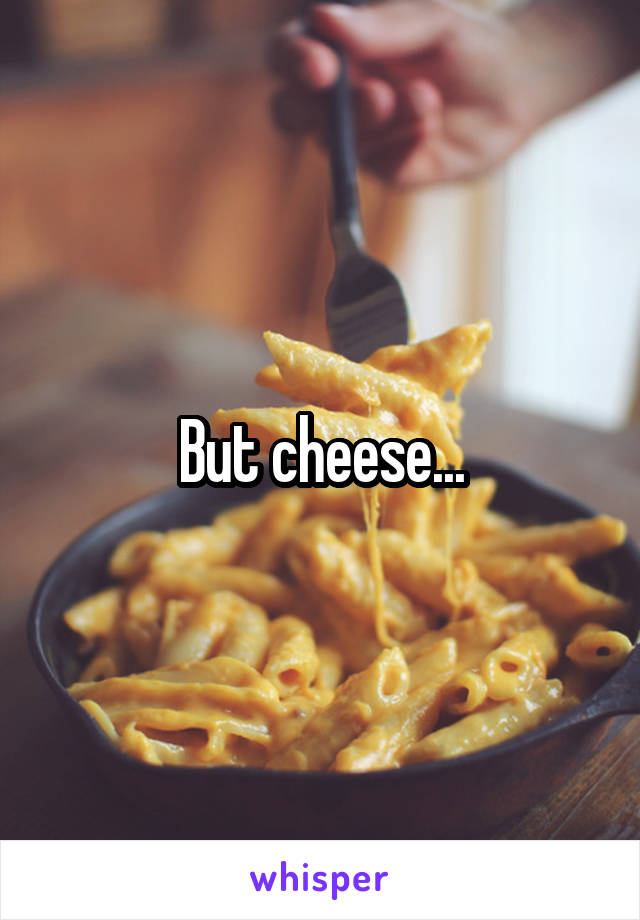 But cheese...