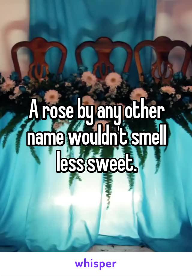 A rose by any other name wouldn't smell less sweet.