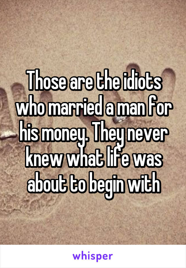 Those are the idiots who married a man for his money. They never knew what life was about to begin with