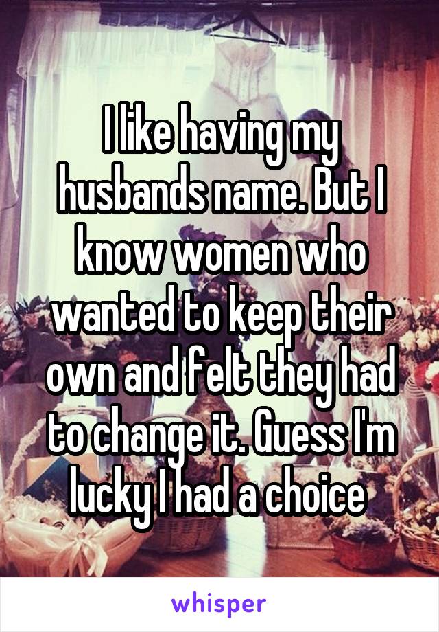 I like having my husbands name. But I know women who wanted to keep their own and felt they had to change it. Guess I'm lucky I had a choice 