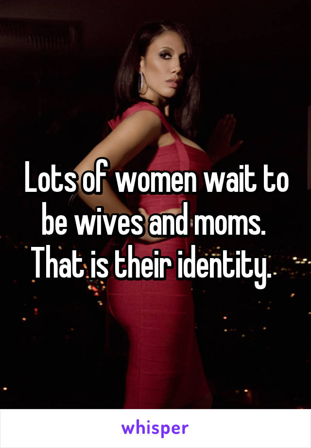 Lots of women wait to be wives and moms.  That is their identity.  