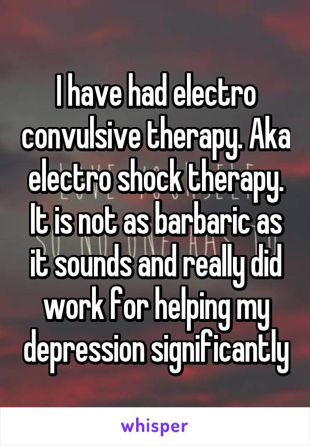 I have had electro convulsive therapy. Aka electro shock therapy. It is not as barbaric as it sounds and really did work for helping my depression significantly