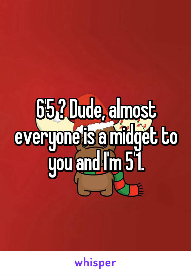 6'5 ? Dude, almost everyone is a midget to you and I'm 5'1.