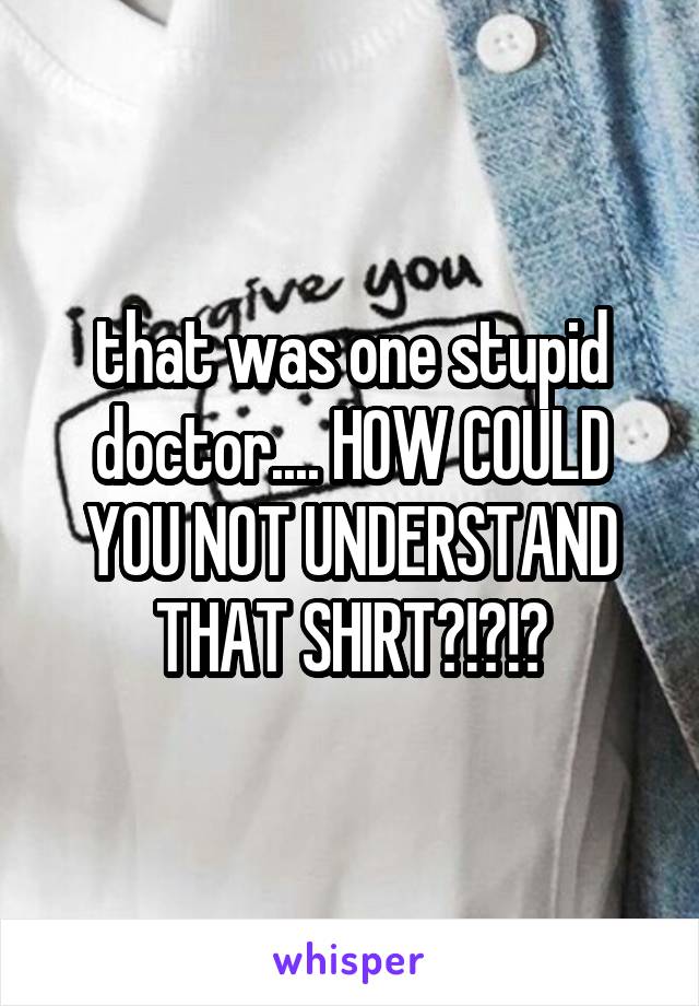 that was one stupid doctor.... HOW COULD YOU NOT UNDERSTAND THAT SHIRT?!?!?