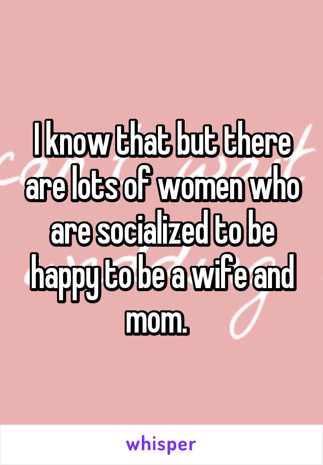 I know that but there are lots of women who are socialized to be happy to be a wife and mom.  