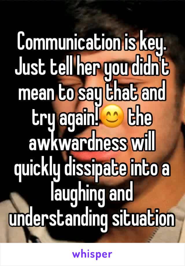 Communication is key. Just tell her you didn't mean to say that and try again!😊 the awkwardness will quickly dissipate into a laughing and understanding situation 