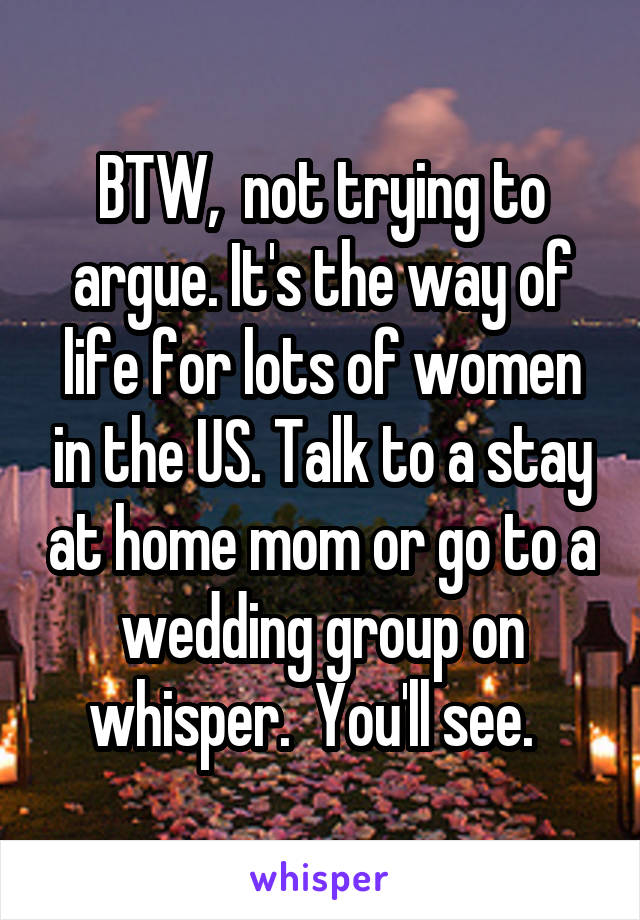 BTW,  not trying to argue. It's the way of life for lots of women in the US. Talk to a stay at home mom or go to a wedding group on whisper.  You'll see.  