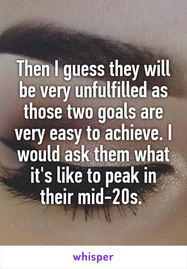 Then I guess they will be very unfulfilled as those two goals are very easy to achieve. I would ask them what it's like to peak in their mid-20s. 