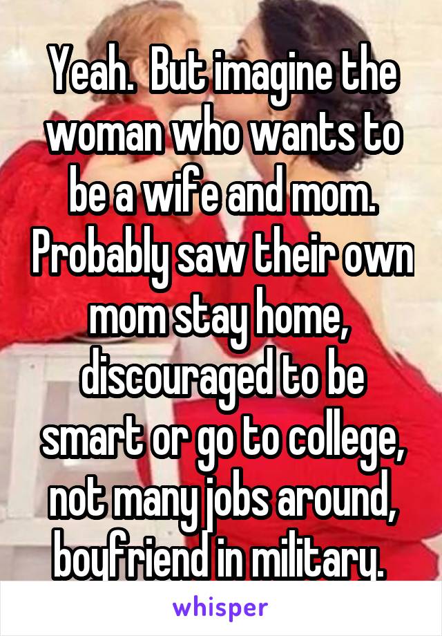 Yeah.  But imagine the woman who wants to be a wife and mom. Probably saw their own mom stay home,  discouraged to be smart or go to college, not many jobs around, boyfriend in military. 