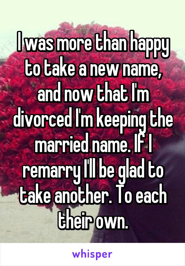 I was more than happy to take a new name, and now that I'm divorced I'm keeping the married name. If I remarry I'll be glad to take another. To each their own.