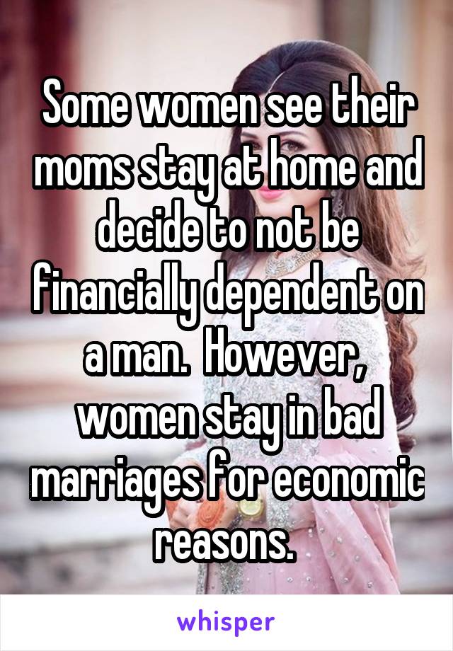 Some women see their moms stay at home and decide to not be financially dependent on a man.  However,  women stay in bad marriages for economic reasons. 