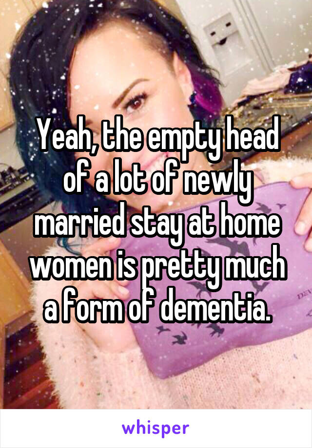 Yeah, the empty head of a lot of newly married stay at home women is pretty much a form of dementia.