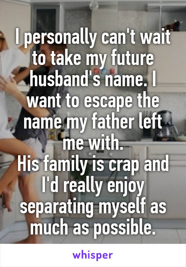 I personally can't wait to take my future husband's name. I want to escape the name my father left me with.
His family is crap and I'd really enjoy separating myself as much as possible.