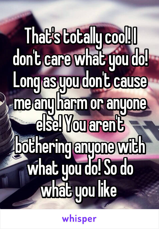 That's totally cool! I don't care what you do! Long as you don't cause me any harm or anyone else! You aren't bothering anyone with what you do! So do what you like 