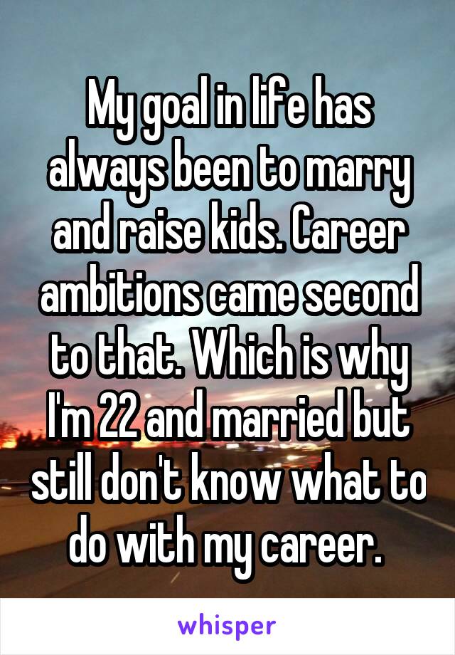 My goal in life has always been to marry and raise kids. Career ambitions came second to that. Which is why I'm 22 and married but still don't know what to do with my career. 