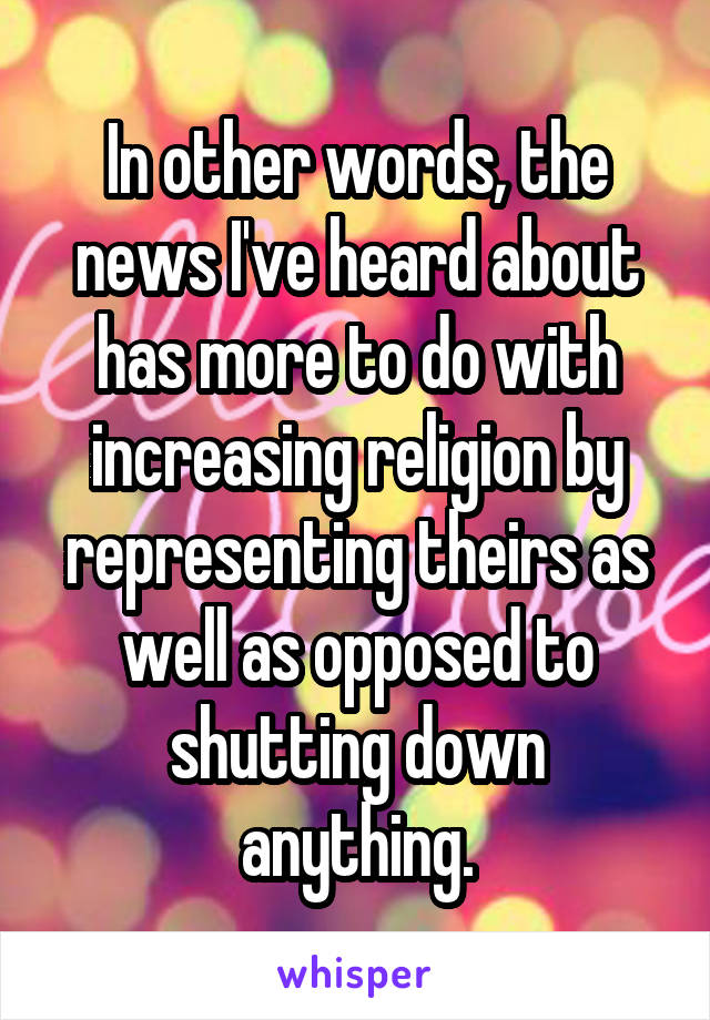 In other words, the news I've heard about has more to do with increasing religion by representing theirs as well as opposed to shutting down anything.