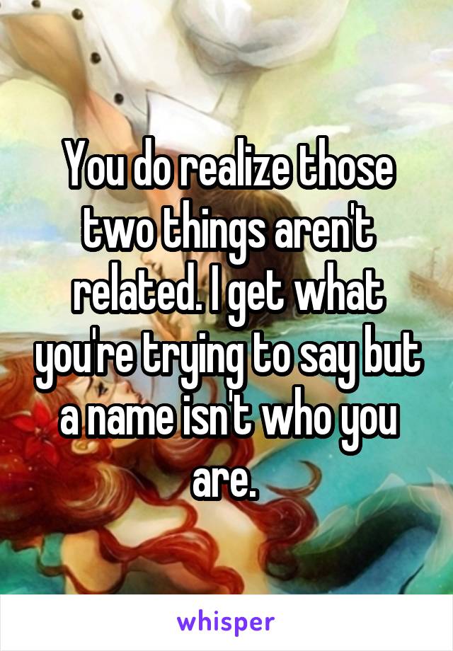 You do realize those two things aren't related. I get what you're trying to say but a name isn't who you are. 