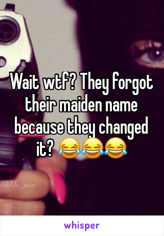 Wait wtf? They forgot their maiden name because they changed it? 😂😂😂