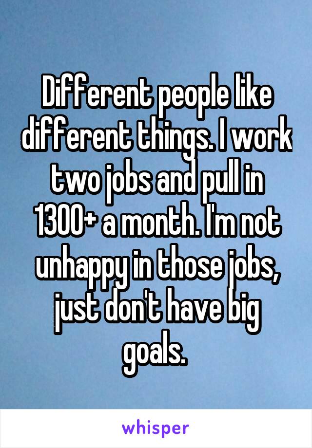 Different people like different things. I work two jobs and pull in 1300+ a month. I'm not unhappy in those jobs, just don't have big goals. 