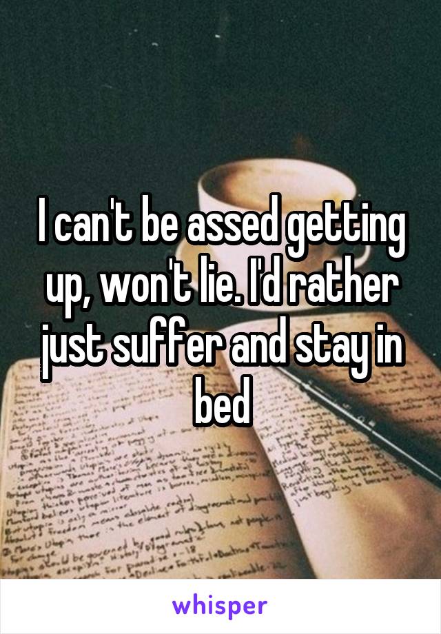 I can't be assed getting up, won't lie. I'd rather just suffer and stay in bed