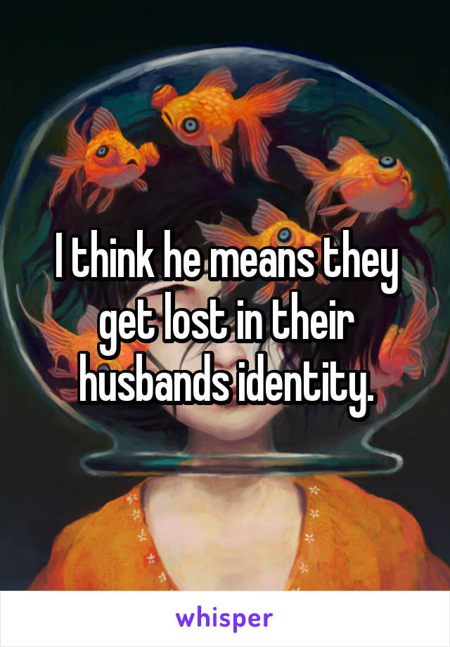 I think he means they get lost in their husbands identity.