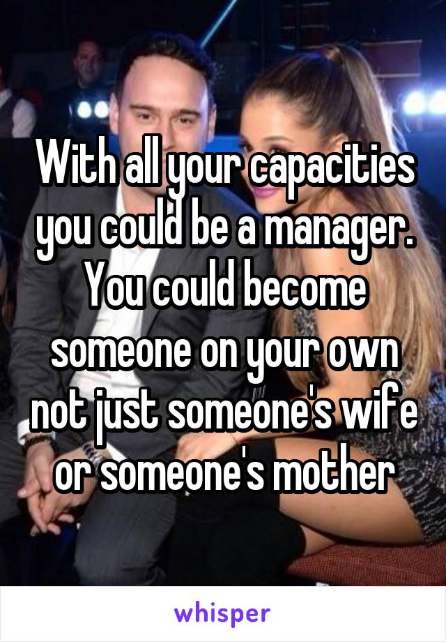 With all your capacities you could be a manager. You could become someone on your own not just someone's wife or someone's mother