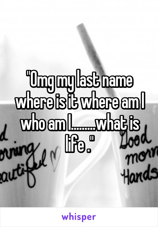 "Omg my last name where is it where am I who am I.........what is life ."