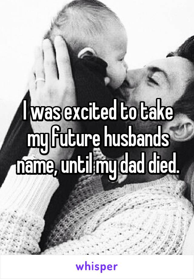 I was excited to take my future husbands name, until my dad died.