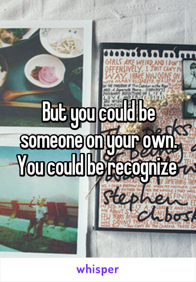 But you could be someone on your own. You could be recognize 