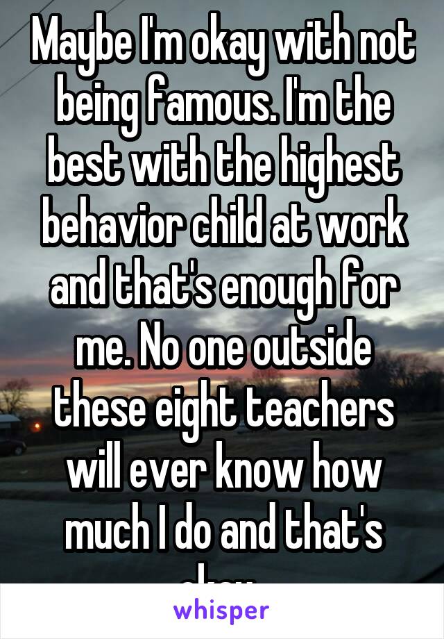 Maybe I'm okay with not being famous. I'm the best with the highest behavior child at work and that's enough for me. No one outside these eight teachers will ever know how much I do and that's okay. 