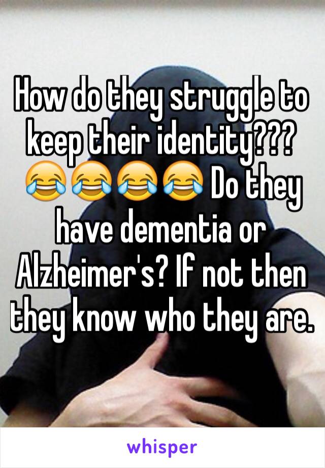 How do they struggle to keep their identity??? 😂😂😂😂 Do they have dementia or Alzheimer's? If not then they know who they are.