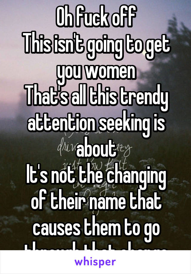 Oh fuck off
This isn't going to get you women
That's all this trendy attention seeking is about
It's not the changing of their name that causes them to go through that change