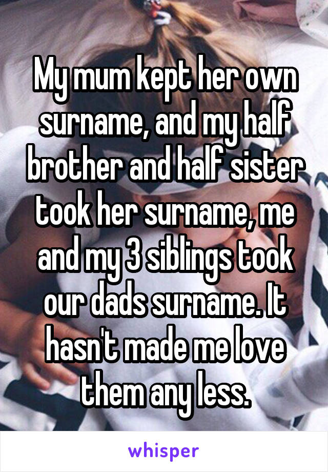 My mum kept her own surname, and my half brother and half sister took her surname, me and my 3 siblings took our dads surname. It hasn't made me love them any less.