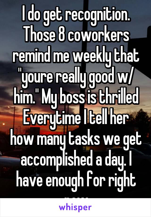 I do get recognition. Those 8 coworkers remind me weekly that "youre really good w/ him." My boss is thrilled Everytime I tell her how many tasks we get accomplished a day. I have enough for right now