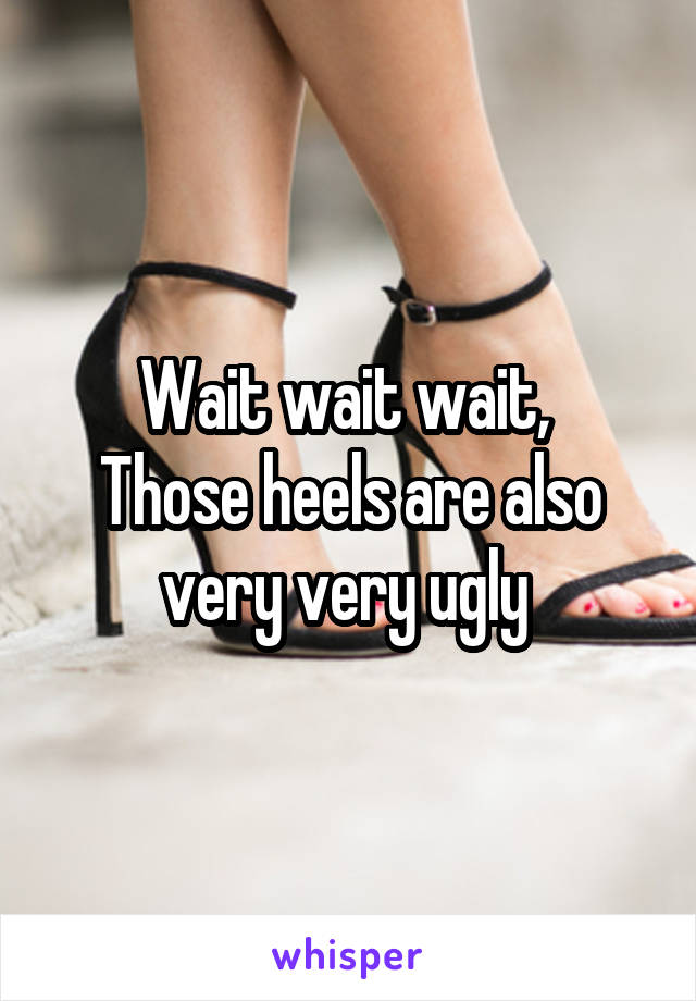 Wait wait wait, 
Those heels are also very very ugly 