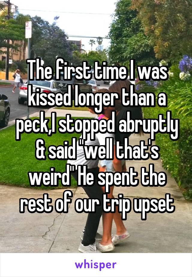 The first time I was kissed longer than a peck,I stopped abruptly & said "well that's weird" He spent the rest of our trip upset