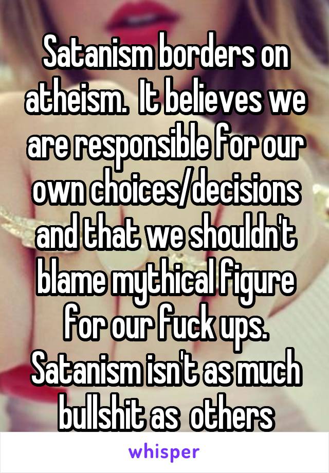 Satanism borders on atheism.  It believes we are responsible for our own choices/decisions and that we shouldn't blame mythical figure for our fuck ups.
Satanism isn't as much bullshit as  others