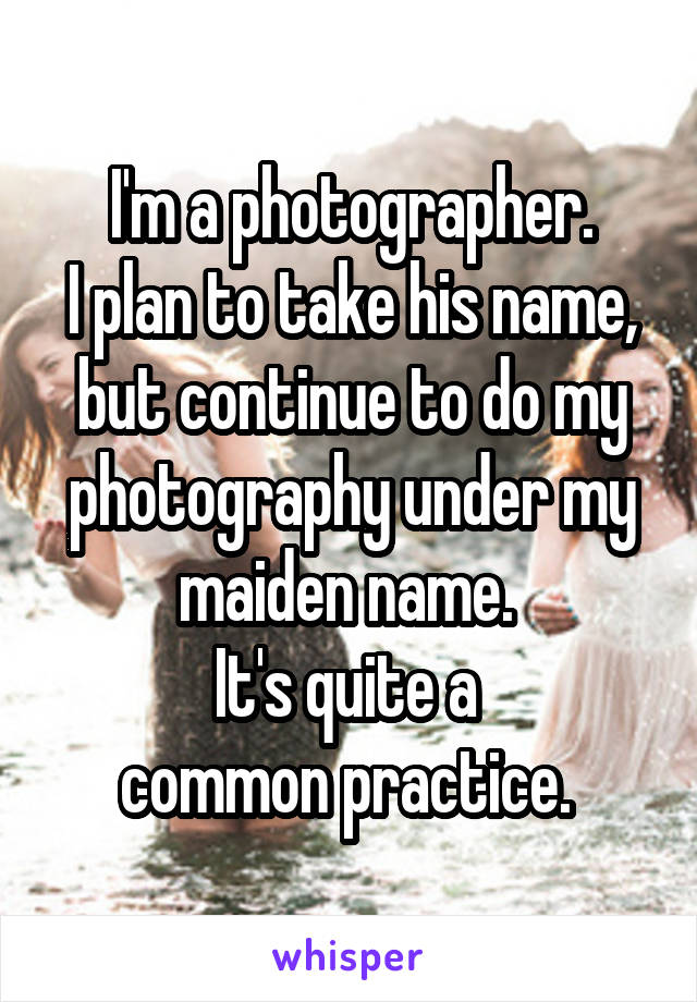 I'm a photographer.
I plan to take his name, but continue to do my photography under my maiden name. 
It's quite a 
common practice. 