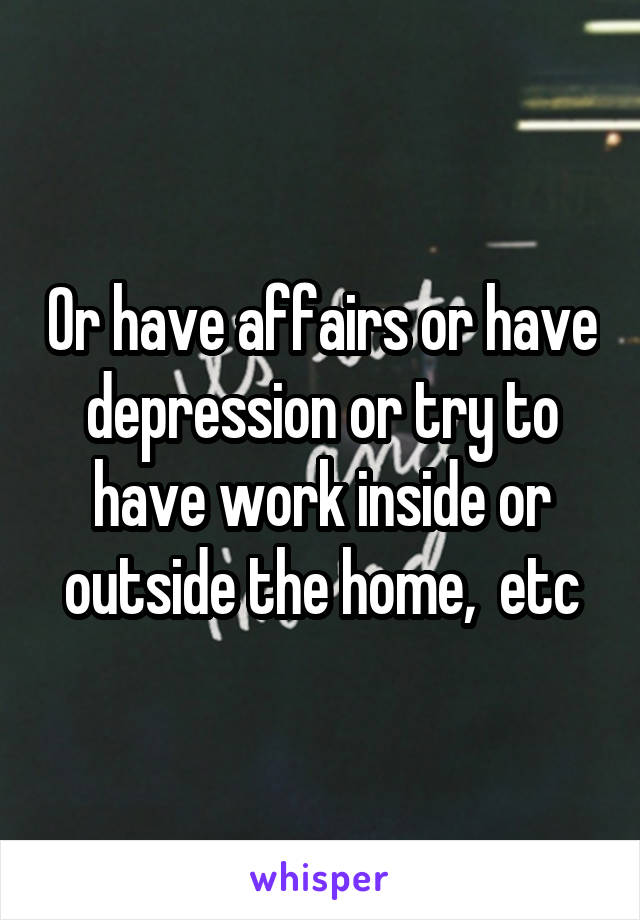 Or have affairs or have depression or try to have work inside or outside the home,  etc