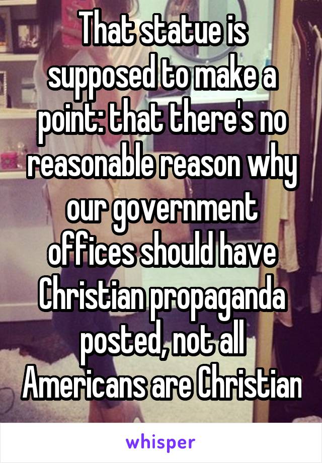 That statue is supposed to make a point: that there's no reasonable reason why our government offices should have Christian propaganda posted, not all Americans are Christian 