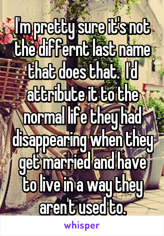 I'm pretty sure it's not the differnt last name that does that.  I'd attribute it to the normal life they had disappearing when they get married and have to live in a way they aren't used to.