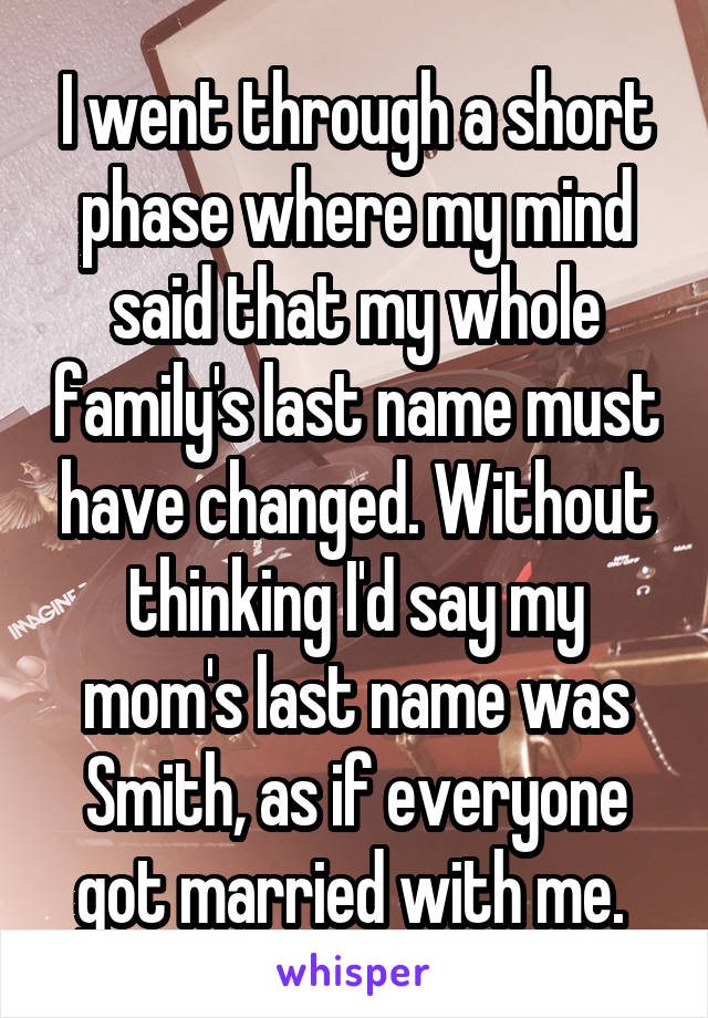 I went through a short phase where my mind said that my whole family's last name must have changed. Without thinking I'd say my mom's last name was Smith, as if everyone got married with me. 