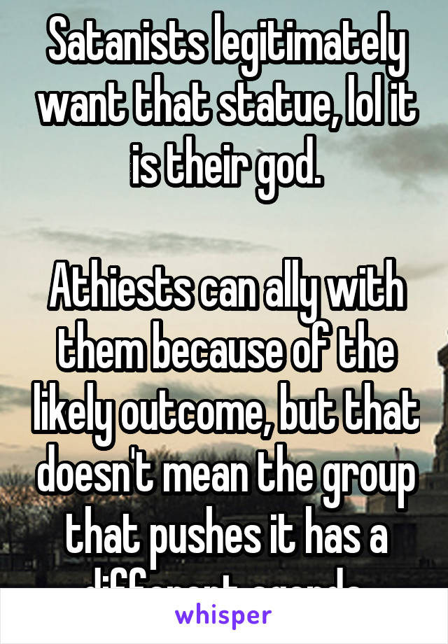 Satanists legitimately want that statue, lol it is their god.

Athiests can ally with them because of the likely outcome, but that doesn't mean the group that pushes it has a different agenda.