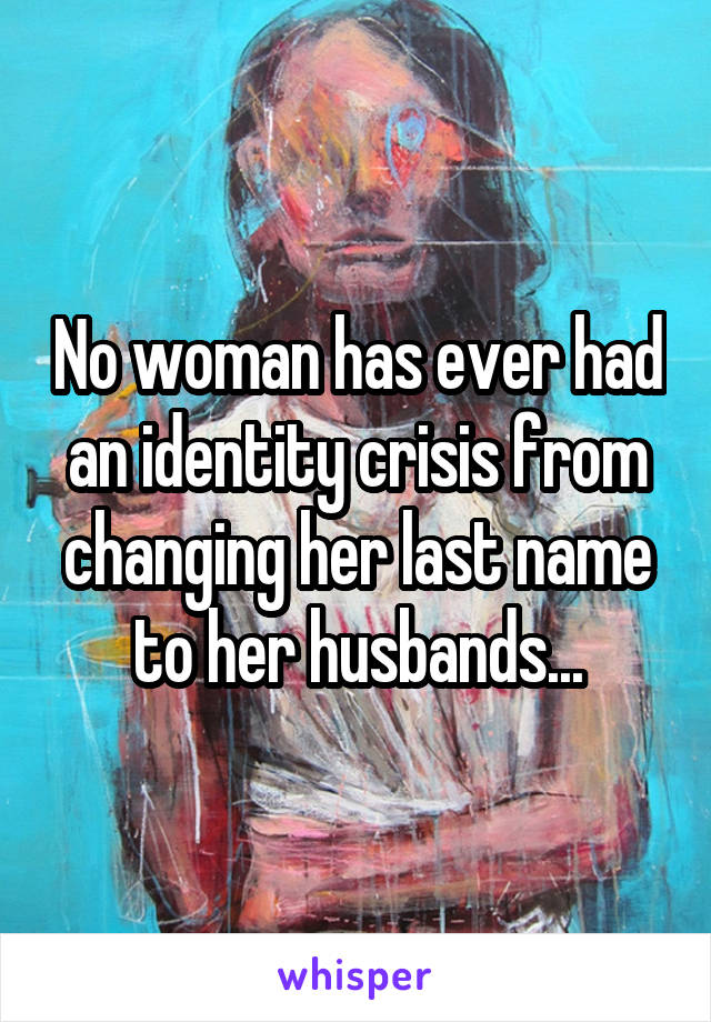 No woman has ever had an identity crisis from changing her last name to her husbands...