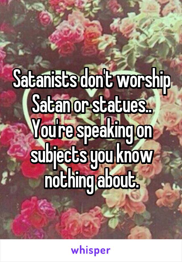 Satanists don't worship Satan or statues..
You're speaking on subjects you know nothing about.